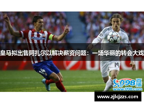 皇马拟出售阿扎尔以解决薪资问题：一场华丽的转会大戏