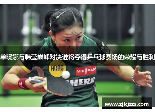 单晓娜与韩莹巅峰对决谁将夺得乒乓球赛场的荣耀与胜利