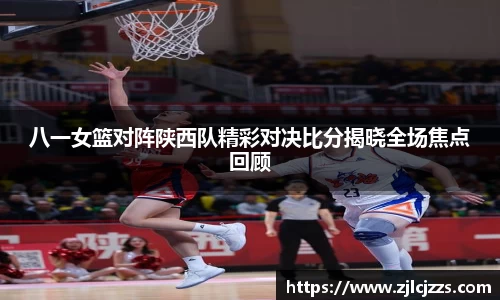 leyu八一女篮对阵陕西队精彩对决比分揭晓全场焦点回顾
